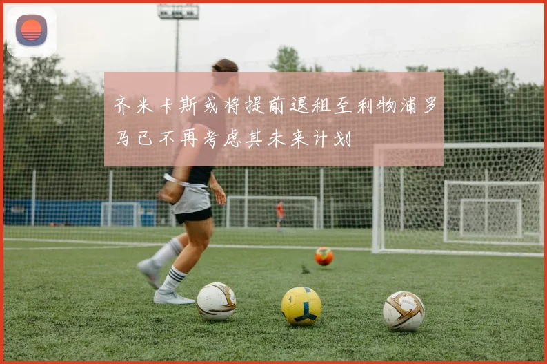 齐米卡斯或将提前退租至利物浦罗马已不再考虑其未来计划