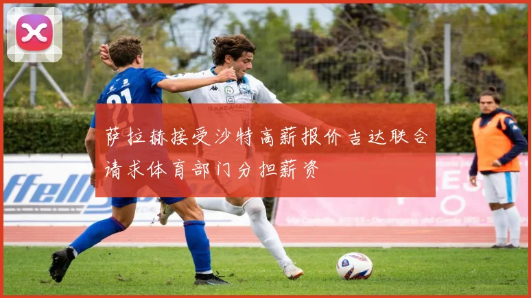 萨拉赫接受沙特高薪报价吉达联合请求体育部门分担薪资