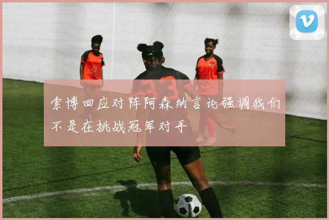 索博回应对阵阿森纳言论强调我们不是在挑战冠军对手