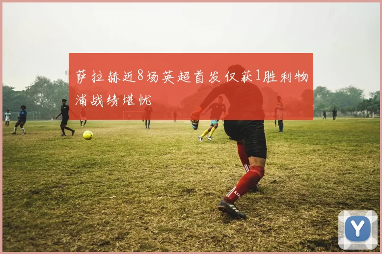 萨拉赫近8场英超首发仅获1胜利物浦战绩堪忧